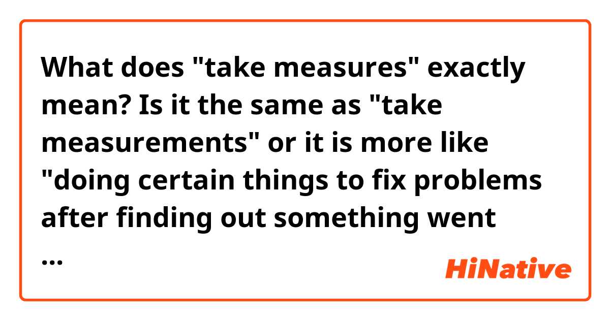 What does "take measures" exactly mean? Is it the same as "take measurements" or it is more like "doing certain things to fix problems after finding out something went wrong" as it is in Russian?
