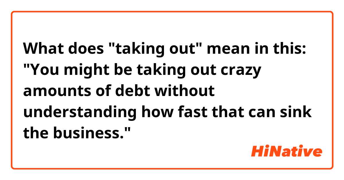 What does "taking out" mean in this:
"You might be taking out crazy amounts of debt without understanding how fast that can sink the business."
