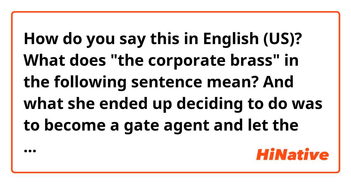 How do you say this in English (US)? What does "the corporate brass" in the following sentence mean?

And what she ended up deciding to do was to become a gate agent and let the corporate brass get to know her