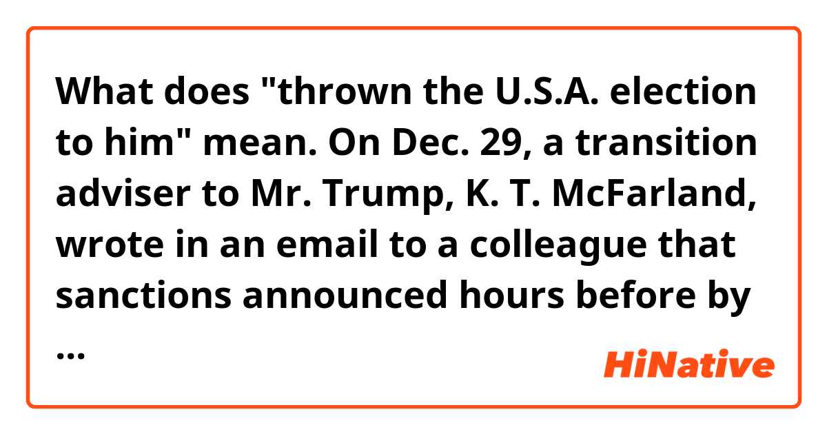 What does "thrown the U.S.A. election to him" mean.


On Dec. 29, a transition adviser to Mr. Trump, K. T. McFarland, wrote in an email to a colleague that sanctions announced hours before by the Obama administration in retaliation for Russian election meddling were aimed at discrediting Mr. Trump’s victory. The sanctions could also make it much harder for Mr. Trump to ease tensions with Russia, “which has just thrown the U.S.A. election to him,” she wrote in the emails obtained by The Times.

It is not clear whether Ms. McFarland was saying she believed that the election had in fact been thrown. A White House lawyer said on Friday that she meant only that the Democrats were portraying it that way.