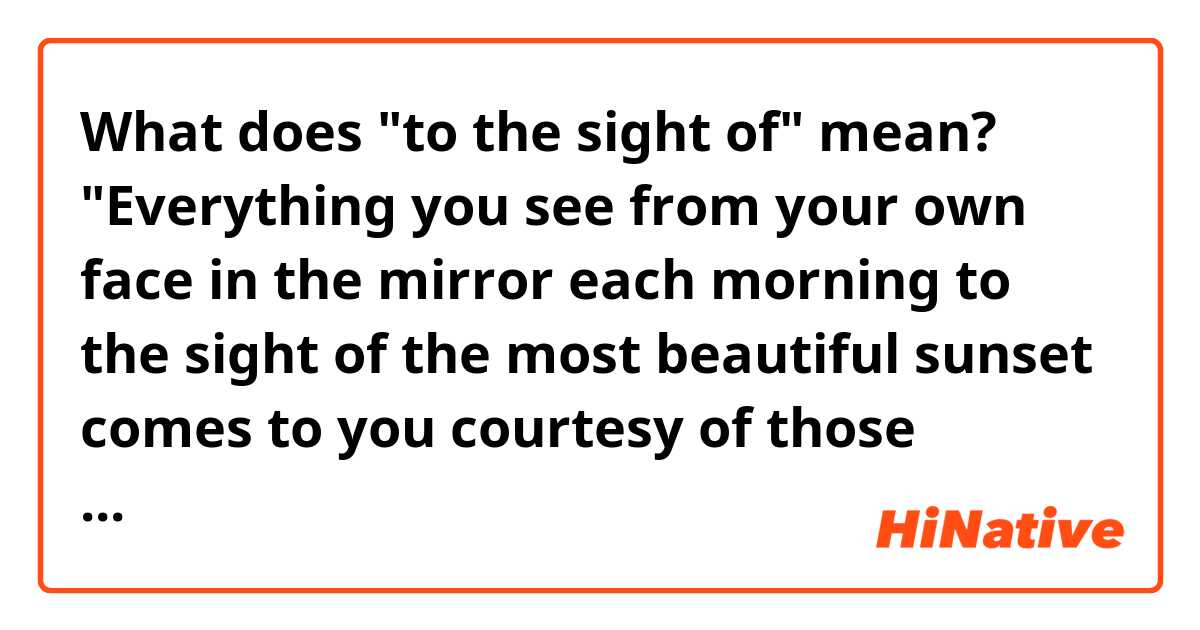 What does "to the sight of" mean?


"Everything you see from your own face in the mirror each morning to the sight of the most beautiful sunset comes to you courtesy of those peepers."