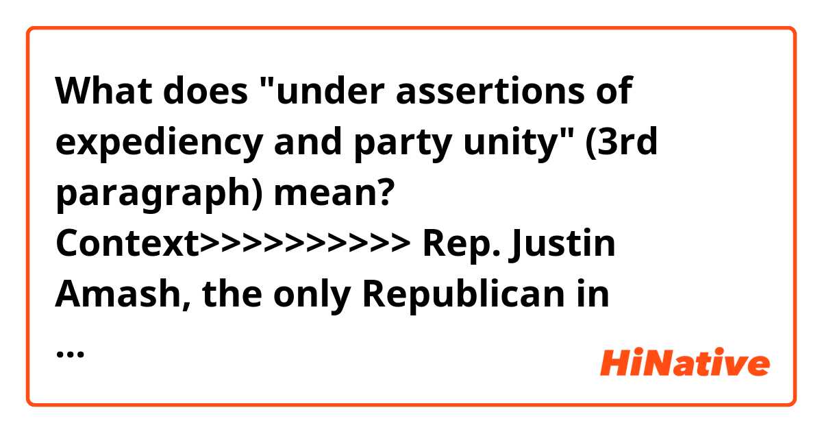 What does "under assertions of expediency and party unity" (3rd paragraph) mean?

Context>>>>>>>>>>
Rep. Justin Amash, the only Republican in Congress to have accused President Trump of impeachable acts, said Thursday that he is leaving the GOP and becoming an independent, bemoaning that “modern politics is trapped in a partisan death spiral, but there is an escape.”

In an op-ed in The Washington Post, the Michigan congressman described himself as a lifelong Republican who has grown disenchanted with party politics and frightened by a two-party system that has “evolved into an existential threat to American principles and institutions.”

Citing the warnings in George Washington’s farewell address, Amash said Americans “have allowed government officials, under assertions of expediency and party unity, to ignore the most basic tenets of our constitutional order: separation of powers, federalism and the rule of law.”