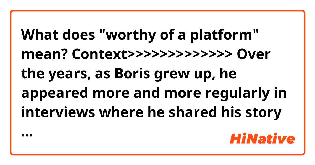 What does "worthy of a platform" mean?

Context>>>>>>>>>>>>>
Over the years, as Boris grew up, he appeared more and more regularly in interviews where he shared his story with an increasingly fascinated audience. People are heavily divided when it comes to their opinions on his claims, some believing him without a doubt; others regard his story with intense skepticism.

Regardless of whether you believe the kid or not, his story about Mars is certainly intriguing. And his warnings about our possible nuclear future are worthy of a platform. At this stage, we don’t yet have the resources to confirm nor deny his claims. However, if Elon Musk has anything to do with it, someday we will indeed make it to Mars to see for ourselves. As a matter of fact, Musk may have a young contender already capable of beating him to Mars. 