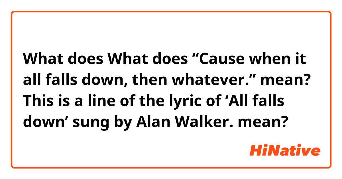 What does What does “Cause when it all falls down, then whatever.” mean?     This is a line of the lyric of ‘All falls down’ sung by Alan Walker. mean?