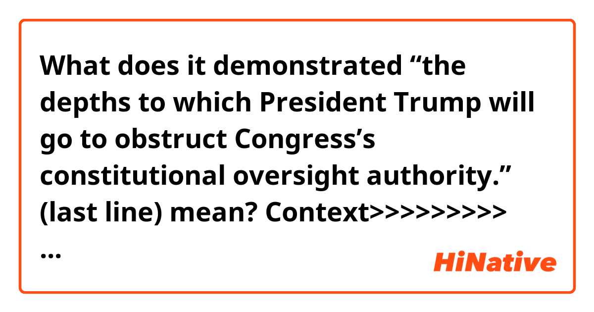 What does  it demonstrated “the depths to which President Trump will go to obstruct Congress’s constitutional oversight authority.” (last line) mean?


Context>>>>>>>>>
President Trump, his three eldest children and his private company filed a federal lawsuit on Monday against Deutsche Bank and Capital One, in a bid to prevent the banks from responding to congressional subpoenas.

In the suit, filed in federal court in Manhattan, the president and his family members argue that the Democratic House committee leaders who issued the subpoenas engaged in a broad overreach.

“This case involves congressional subpoenas that have no legitimate or lawful purpose,” the suit alleges. “The subpoenas were issued to harass President Donald J. Trump, to rummage through every aspect of his personal finances, his businesses and the private information of the president and his family, and to ferret about for any material that might be used to cause him political damage. No grounds exist to establish any purpose other than a political one.”

The House’s Intelligence and Financial Services Committees issued subpoenas to Deutsche Bank, a longtime lender to Mr. Trump’s real estate company, and other financial institutions two weeks ago, seeking a long list of documents and other materials related to Deutsche Bank’s history of lending and providing accounts to Mr. Trump and his family. People with knowledge of the investigation said it related to possible money laundering by people in Russia and Eastern Europe.

Representative Maxine Waters of California, the chairwoman of the Financial Services Committee, and Representative Adam B. Schiff of California, the chairman of the Intelligence Committee, called the lawsuit “meritless” in a joint statement, and said it demonstrated “the depths to which President Trump will go to obstruct Congress’s constitutional oversight authority.”