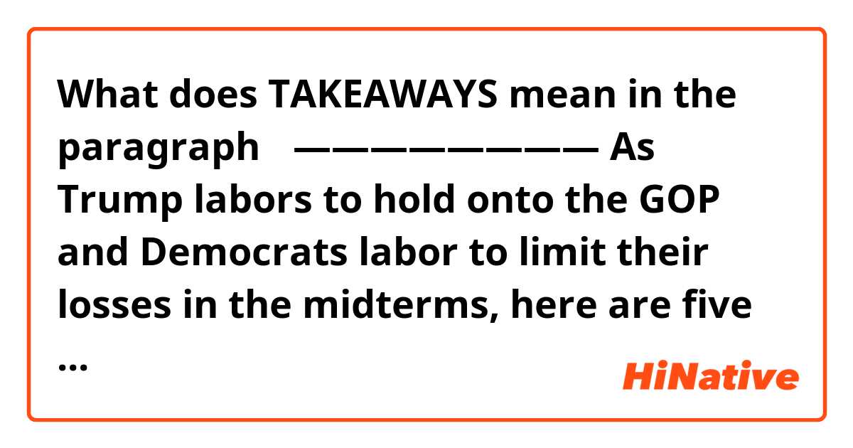 What does TAKEAWAYS mean in the paragraph？
————————

As Trump labors to hold onto the GOP and Democrats labor to limit their losses in the midterms, here are five takeaways from a big primary night — and a midterm report card on the state of the race:

Trump is worse off than ever......