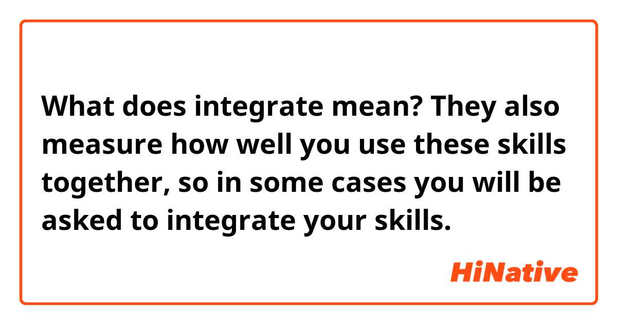 What does integrate mean? 
They also measure how well you use these skills together, so in some cases you will be asked to integrate your skills.