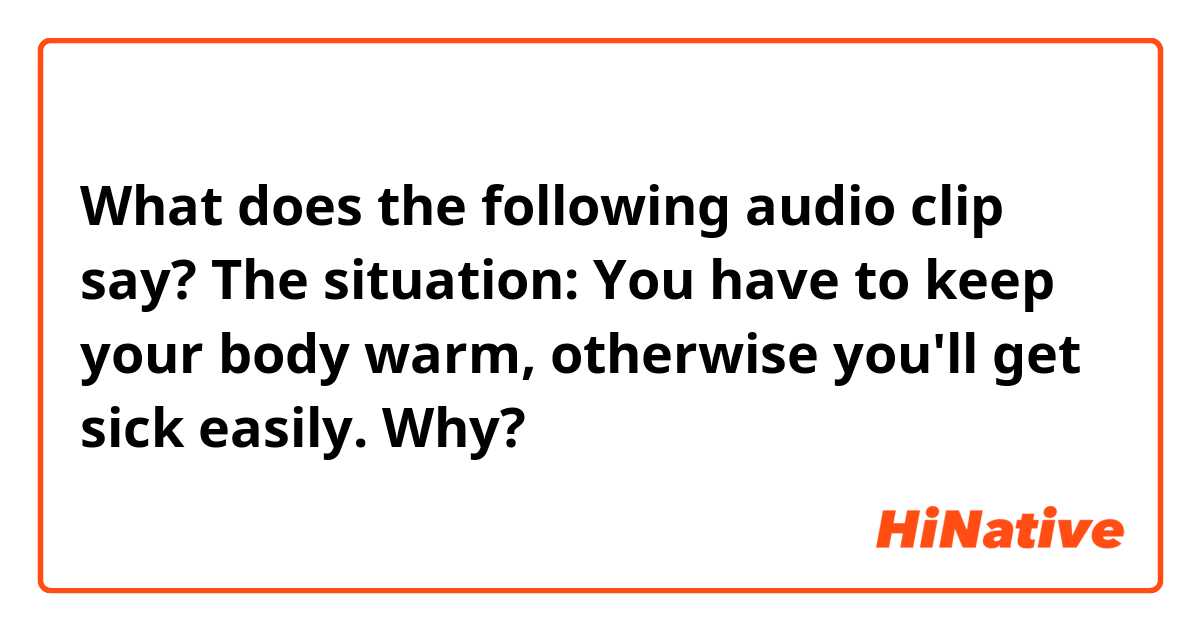 What does the following audio clip say?
The situation:
   You have to keep your body warm, otherwise you'll get sick easily. Why?