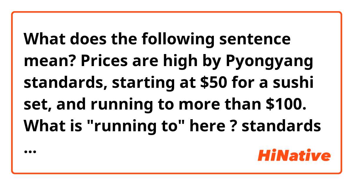 What does the following sentence mean?
Prices are high by Pyongyang standards, starting at $50 for a sushi set, and running to more than $100.

What is "running to" here ?
standards run?
I don't understand "run"

Source:
http://abcnews.go.com/Lifestyle/wireStory/sushi-pyongyang-japanese-chef-opens-rare-restaurant-45914400
