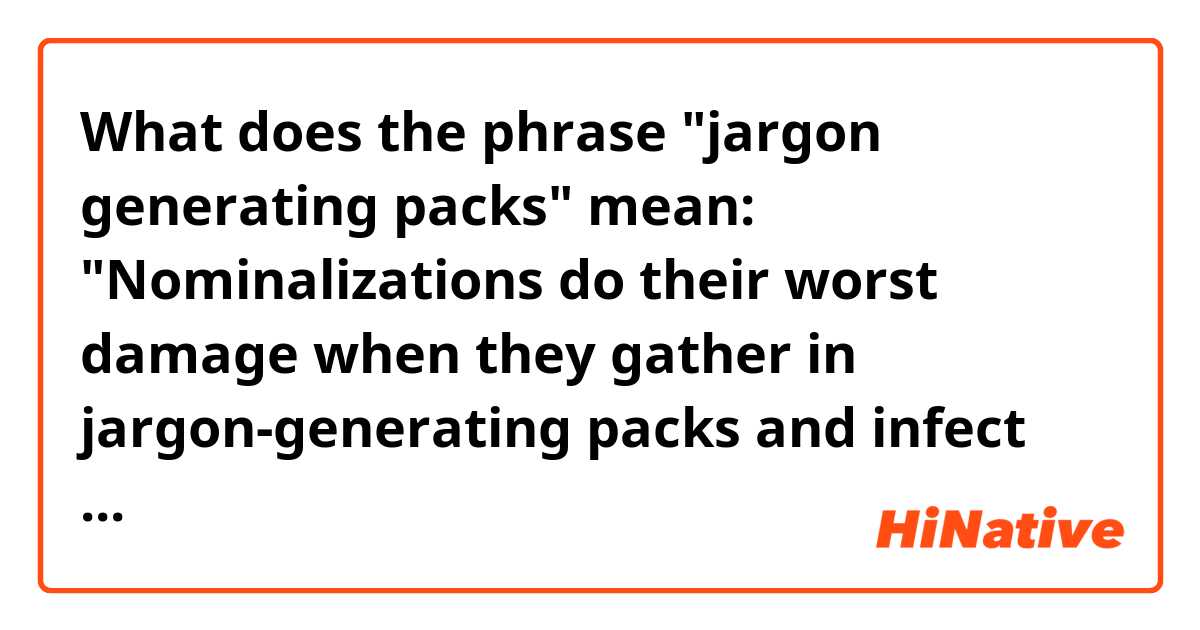 What does the phrase "jargon generating packs" mean: "Nominalizations do their worst damage when they gather in jargon-generating packs and infect every noun, verb and adjective in sight: globe becomes global becomes globalize becomes globalization. The grandfather of all nominalizations, antidisestablishmentarianism, potentially contains at least two verbs, three adjectives and six other nouns"