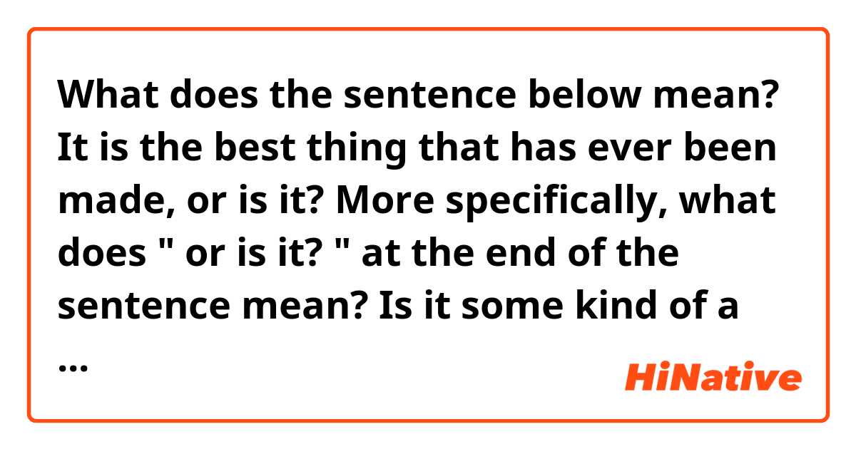 What does the sentence below mean? 

It is the best thing that has ever been made, or is it? 

More specifically, what does " or is it? " at the end of the sentence mean? Is it some kind of a contemptuous "really? " ? 