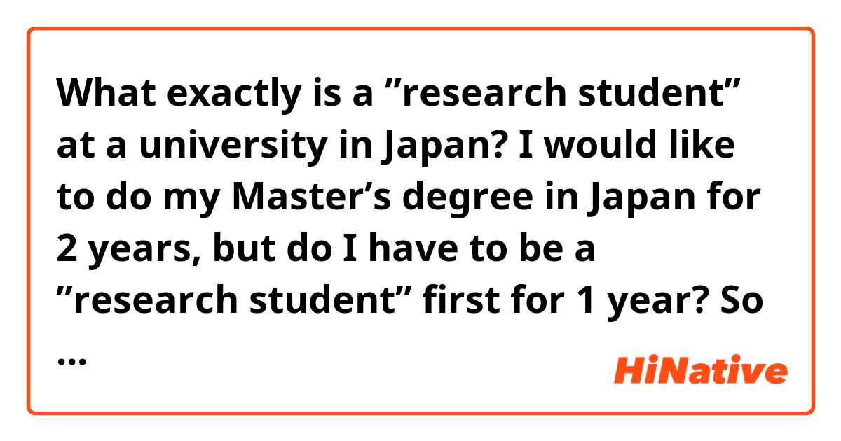 What exactly is a ”research student” at a university in Japan? I would like to do my Master’s degree in Japan for 2 years, but do I have to be a ”research student” first for 1 year? So I have to be in Japan for 3 years in total? Please help explain, I’m very confused how it works😂 Thank you🌸