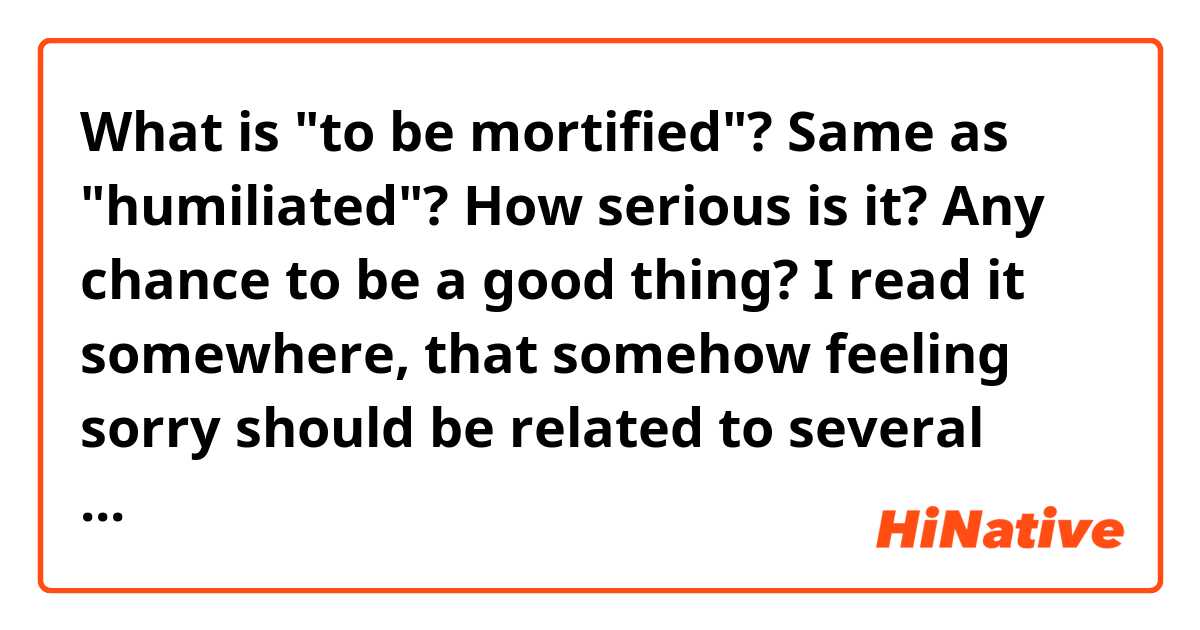 What is "to be mortified"? Same as "humiliated"?  How serious is it? Any chance to be a good thing?

I read it somewhere, that somehow feeling sorry should be related to several emotions including what I mentioned above (probably not humiliated?) and morose maybe?

What's your opinion?