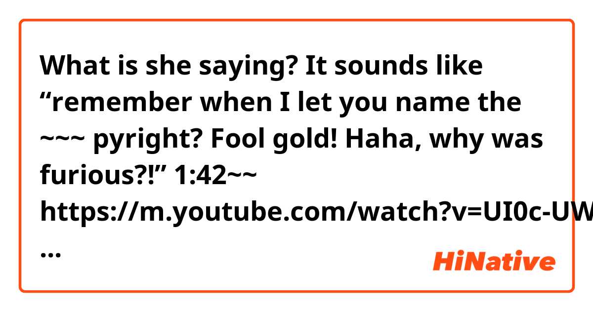What is she saying? It sounds like “remember when I let you name the ~~~ pyright? Fool gold! Haha, why was furious?!”

1:42~~
https://m.youtube.com/watch?v=UI0c-UWWt1U
Thank you!