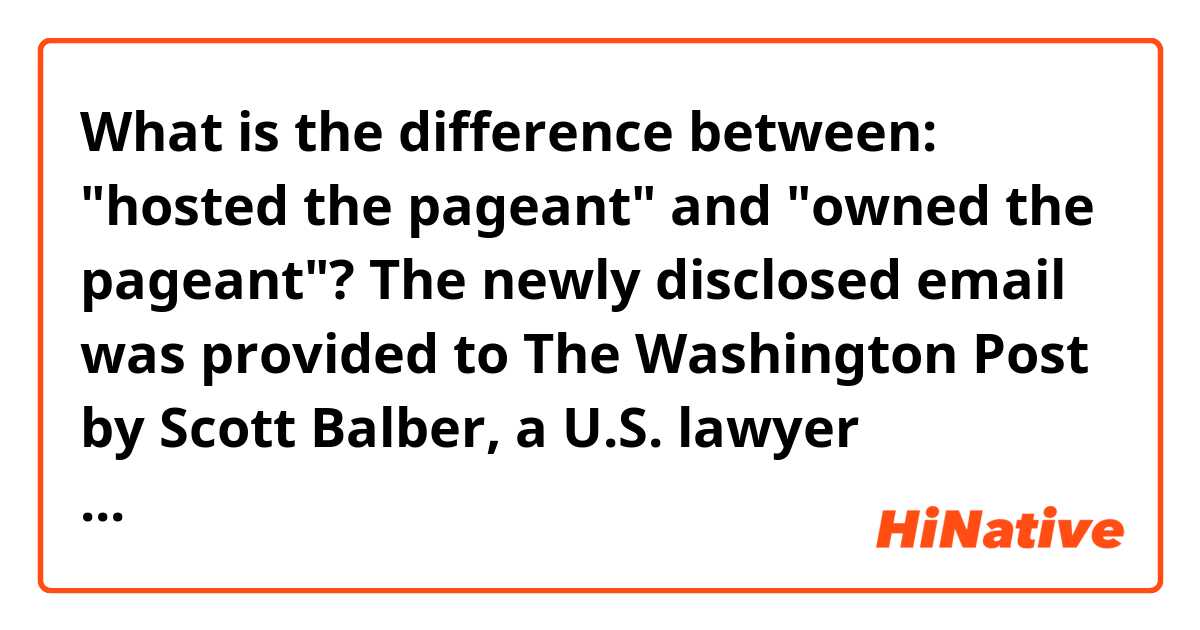 What is the difference between:
"hosted the pageant" and "owned the pageant"?

The newly disclosed email was provided to The Washington Post by Scott Balber, a U.S. lawyer representing Aras Agalarov, the Russian billionaire who hosted the Trump-owned Miss Universe pageant in Moscow in 2013 and who had helped secure the Trump Tower meeting for Veselnitskaya.