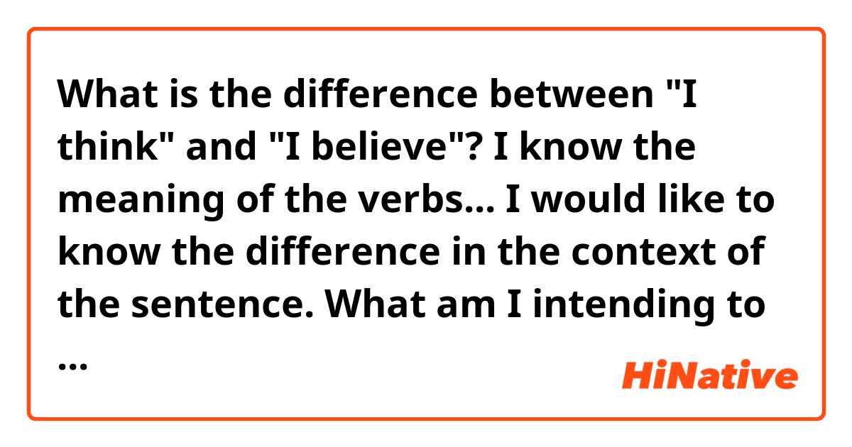 What is the difference between "I think" and "I believe"?

I know the meaning of the verbs... I would like to know the difference in the context of the sentence. What am I intending to say with them? What will the other person understand about my opinion when I use one of them?