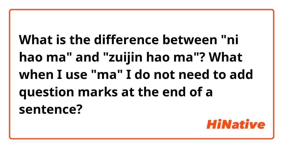 What is the difference between "ni hao ma" and "zuijin hao ma"? What when I use "ma" I do not need to add question marks at the end of a sentence?
