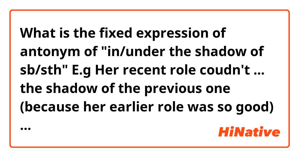 What is the fixed expression of antonym of "in/under the shadow of sb/sth"

E.g

Her recent role coudn't ... the shadow of the previous one (because her earlier role was so good)

Which I can fill in the blank: get over/ come over/ break