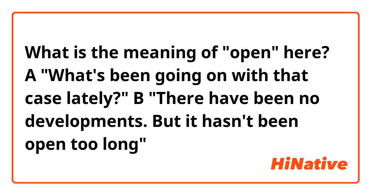 What is the meaning of "open" here?
A "What's been going on with that case lately?"
B "There have been no developments. But it hasn't been open too long"