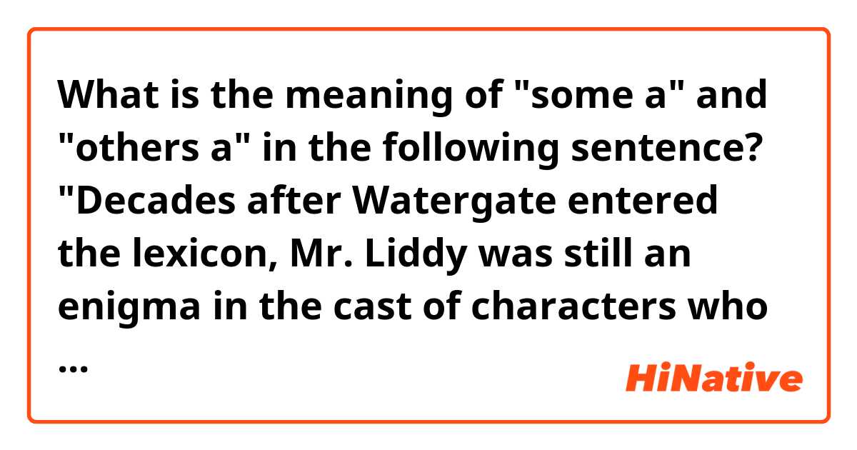 What is the meaning of "some a" and "others a" in the following sentence?

"Decades after Watergate entered the lexicon, Mr. Liddy was still an enigma in the cast of characters who fell from grace with the 37th president — to some a patriot who went silently to prison refusing to betray his comrades, to others a zealot who cashed in on bogus celebrity to become an author and syndicated talk show host."