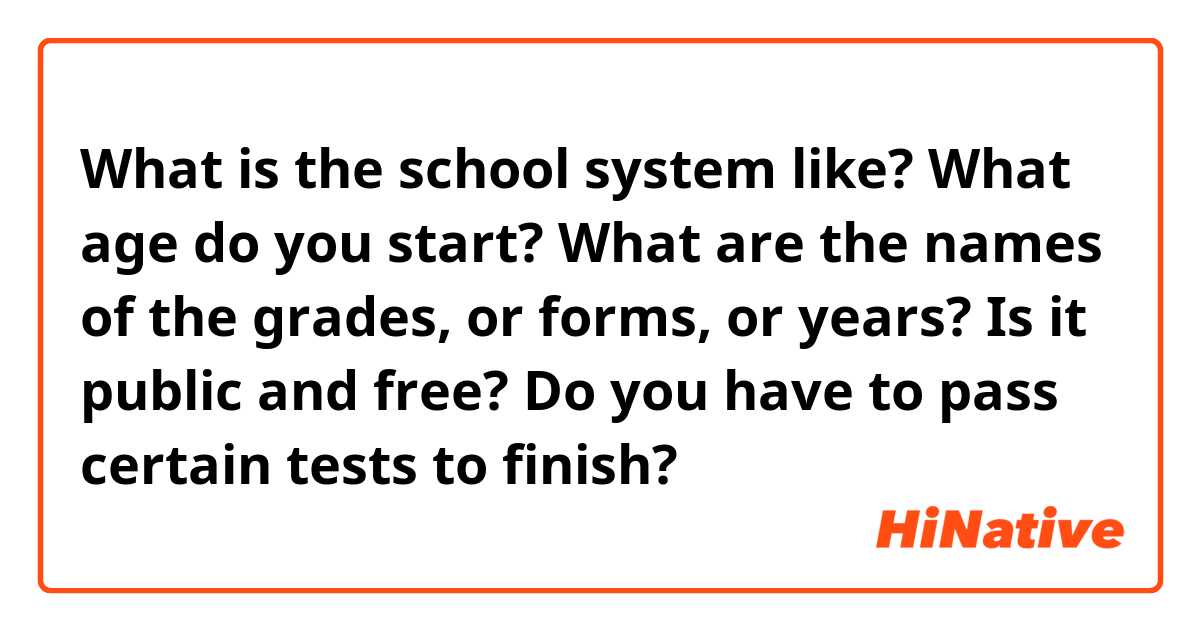 What is the school system like? What age do you start? What are the names of the grades, or forms, or years? Is it public and free? Do you have to pass certain tests to finish?