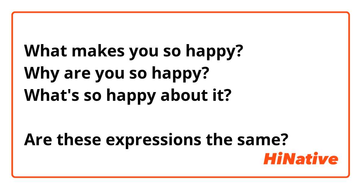 What makes you so happy?
Why are you so happy?
What's so happy about it?

Are these expressions the same?