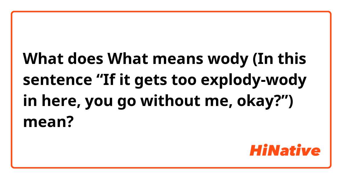 What does What means wody (In this sentence “If it gets too explody-wody in here, you go without me, okay?”) mean?