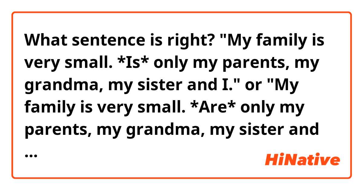 What sentence is right?
"My family is very small. *Is* only my parents, my grandma, my sister and I." or "My family is very small. *Are* only my parents, my grandma, my sister and I".

