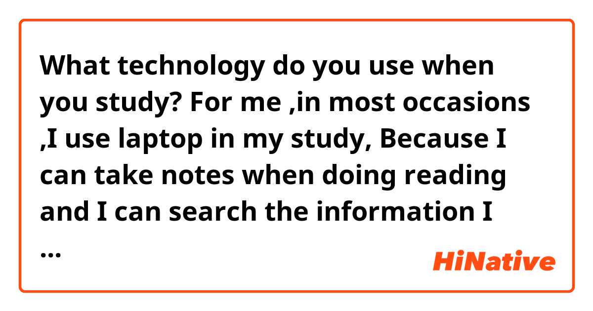 What technology do you use when you study?
For me ,in most occasions ,I use laptop in my study, Because I can take notes when doing reading and I can search the information I need on line. But if I have to go outside ,the laptop is too heavy to carry, it is not so convenient, I will use cellphone as a study tool instead. I think both laptop and cellphone have their advantages,  and both are useful in our study.

What technology do you use at work?
I think laptop and cellphone are most used in my work. By using cellphone, I can make contact with our domestic customers by Wechat, send and receive messages. By using laptop, I can send emails to our foreign customers since few of them use Wechat. Besides, there is a software necessary in my work, I basically log in it everyday to check some information, so laptop is very important for me .


Could you help me to correct? Thanks a lot:)