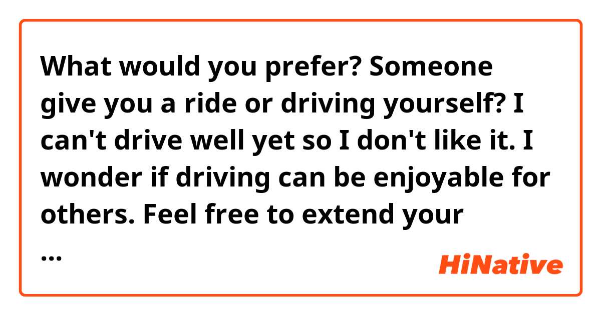 What would you prefer? Someone give you a ride or driving yourself?

I can't drive well yet so I don't like it.
I wonder if driving can be enjoyable for others. 
Feel free to extend your answer as much as you like to. 
Thanks in advance