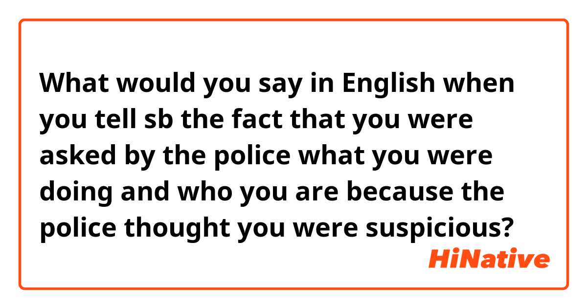 What would you say in English when you tell sb the fact that you were asked by the police what you were doing and who you are because the police thought you were suspicious?