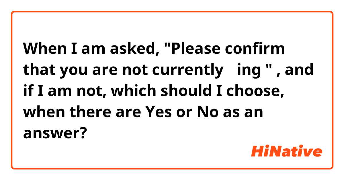 When I am asked, 
"Please confirm that you are not currently ～ing " , and if I am not, 
which should I choose, when there are Yes or No as an answer?