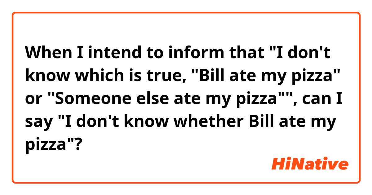 When I intend to inform that "I don't know which is true, "Bill ate my pizza" or "Someone else ate my pizza"", can I say "I don't know whether Bill ate my pizza"?