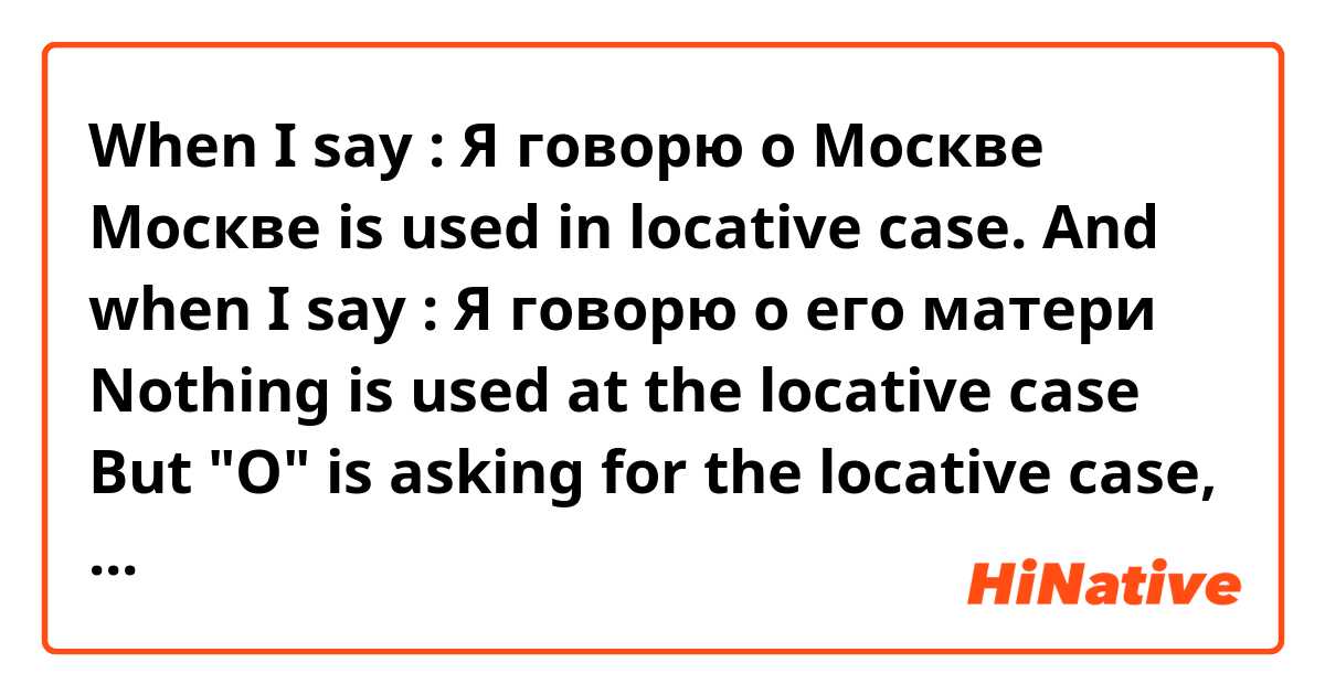 When I say : Я говорю о Москве
 Москве is used in locative case.

And when I say : Я говорю о его матери
Nothing is used at the locative case

But "О" is asking for the locative case, no? 🤔
Could you explain me, please? 