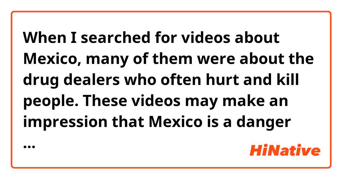 When I searched for videos about Mexico, many of them were about the drug dealers who often hurt and kill people. These videos may make an impression that Mexico is a danger place to live in. So I wonder the real situation in your living place, like how common are drugs in Mexico, and what's your attitude towards drug, drug dealers and anti-drug polices?