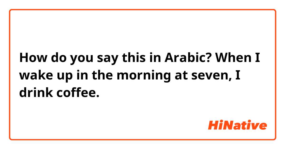 How do you say this in Arabic? When I wake up in the morning at seven, I drink coffee. 