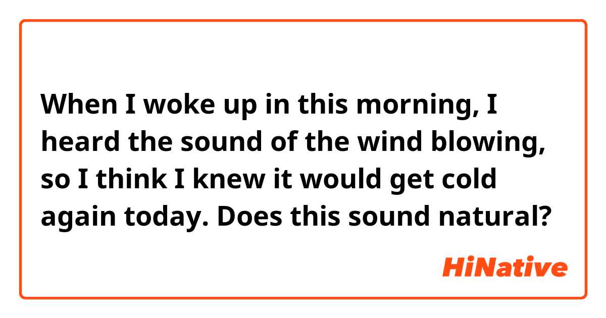 When I woke up in this morning, I heard the sound of the wind blowing, so I think I knew it would get cold again today.

Does this sound natural?