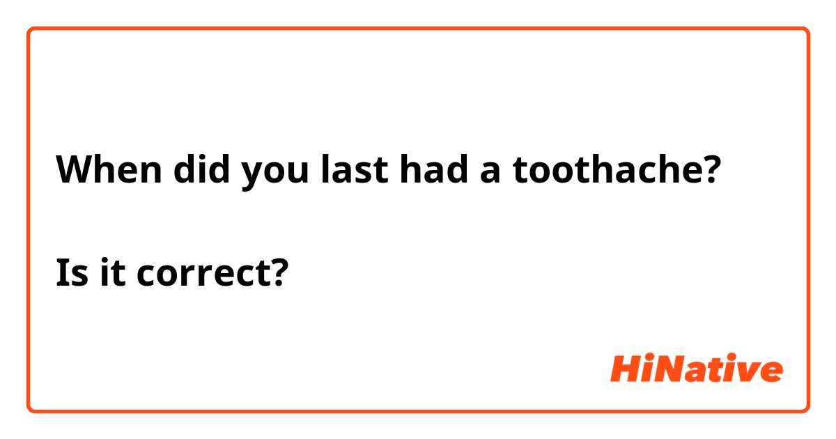When did you last had a toothache?

Is it correct?