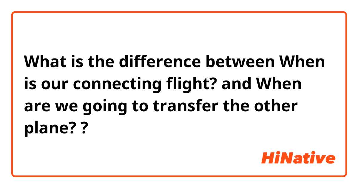 What is the difference between When is our connecting flight? and When are we going to transfer the other plane? ?