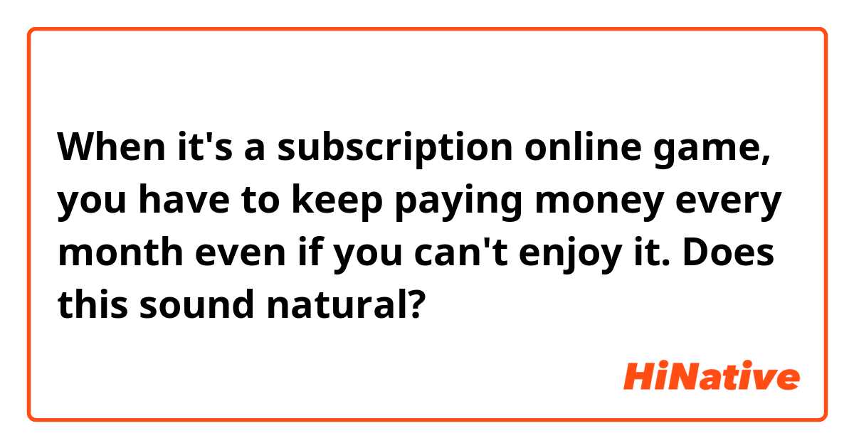 When it's a subscription online game, you have to keep paying money every month even if you can't enjoy it. 

Does this sound natural?