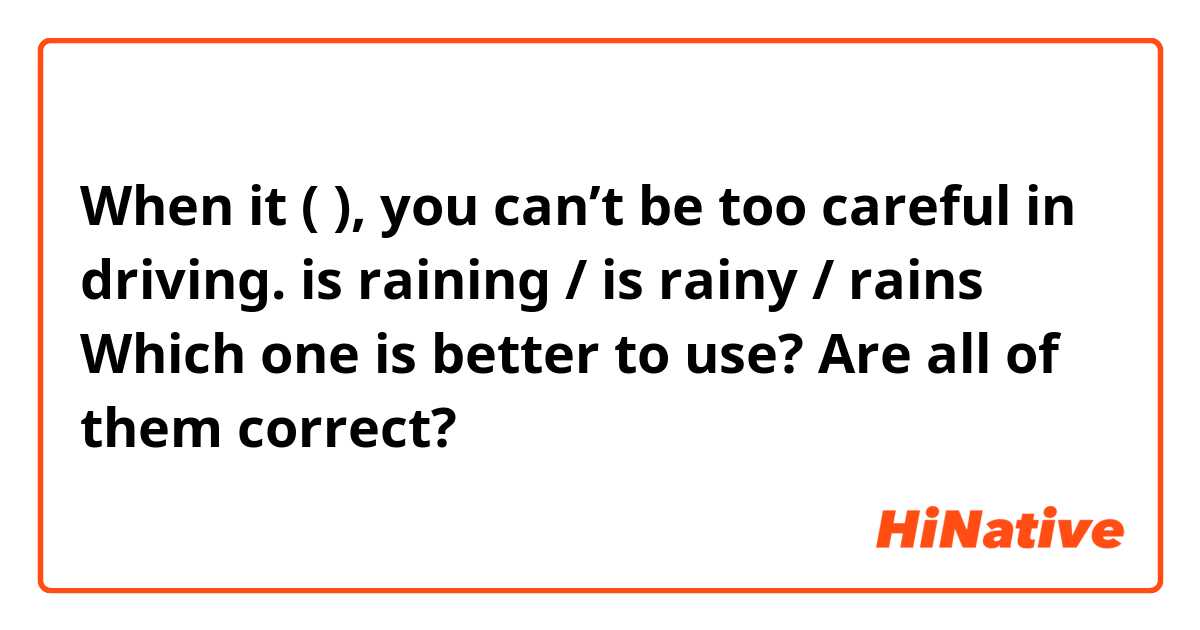 When it (        ), you can’t be too careful in driving.

is raining / is rainy / rains 

Which one is better to use?  Are all of them correct? 