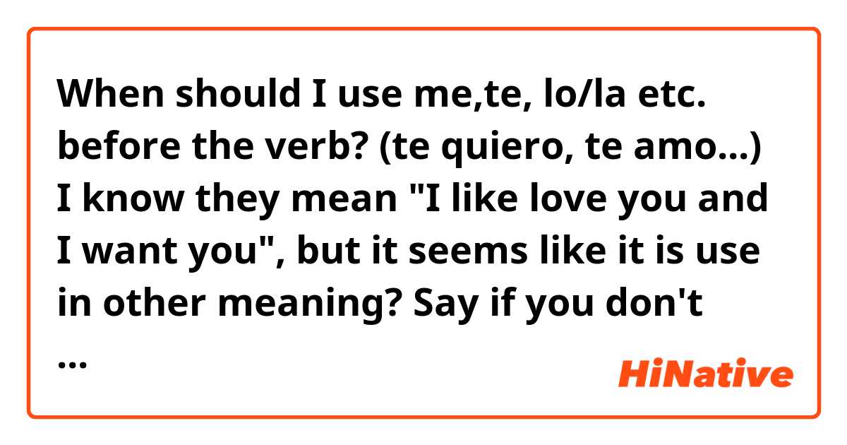 When should I use me,te, lo/la etc. before the verb? (te quiero, te amo...) I know they mean "I like love you and I want you", but it seems like it is use in other meaning? 

Say if you don't understand😅 english is hard
