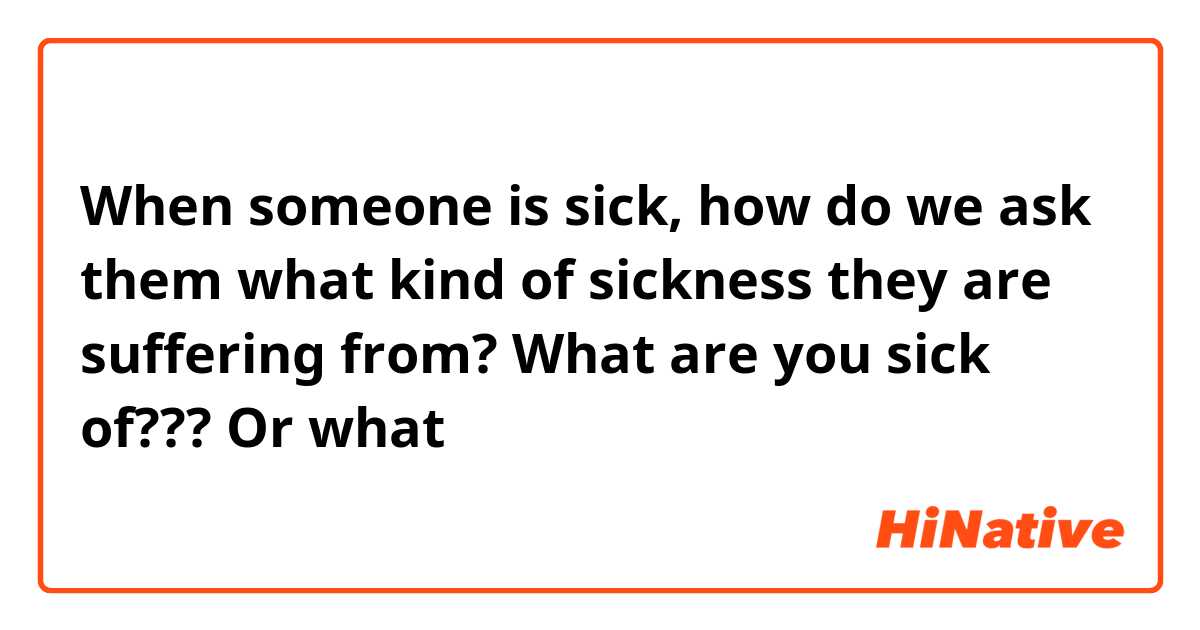 When someone is sick, how do we ask them what kind of sickness they are suffering from?

What are you sick of??? Or what