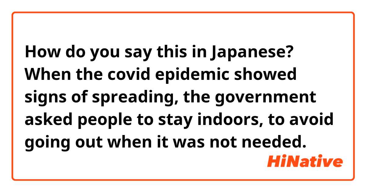 How do you say this in Japanese? When the covid epidemic showed signs of spreading, the government asked people to stay indoors, to avoid going out when it was not needed.