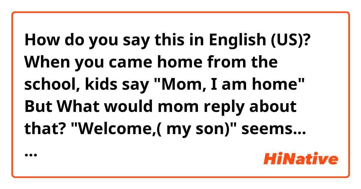 How do you say this in English (US)? When you came home from the school, kids say "Mom, I am home"
But What would mom reply about that?
"Welcome,( my son)" seems... awkwardly.

In Korea, we usually say (literally in Korean) "you came home."