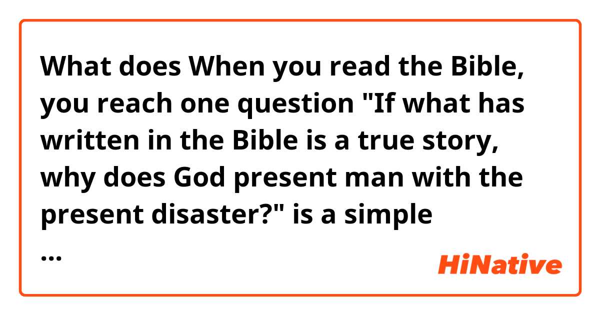 What does When you read the Bible, you reach one question "If what has written in the Bible is a true story, why does God present man with the present disaster?" is a simple primitive and regressive question.


Is this sentence natural? mean?