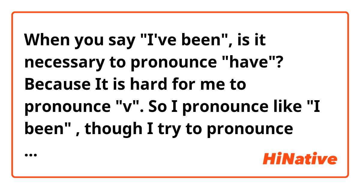 When you say "I've been", is it necessary to pronounce "have"? Because It is hard for me to pronounce "v". So I pronounce like "I been" , though I try to pronounce correctly.