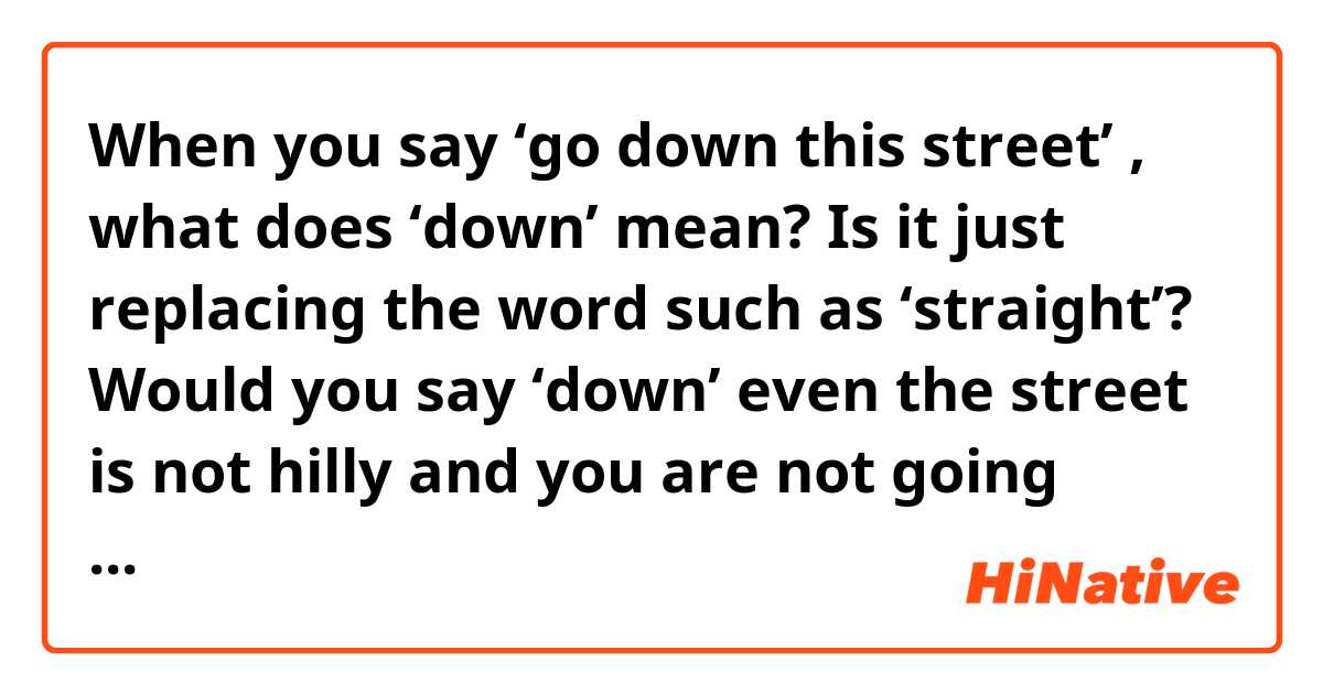 When you say ‘go down this street’ , what does ‘down’ mean? Is it just replacing the word such as ‘straight’? Would you say ‘down’ even the street is not hilly and you are not going down the hill? 

Thank you!