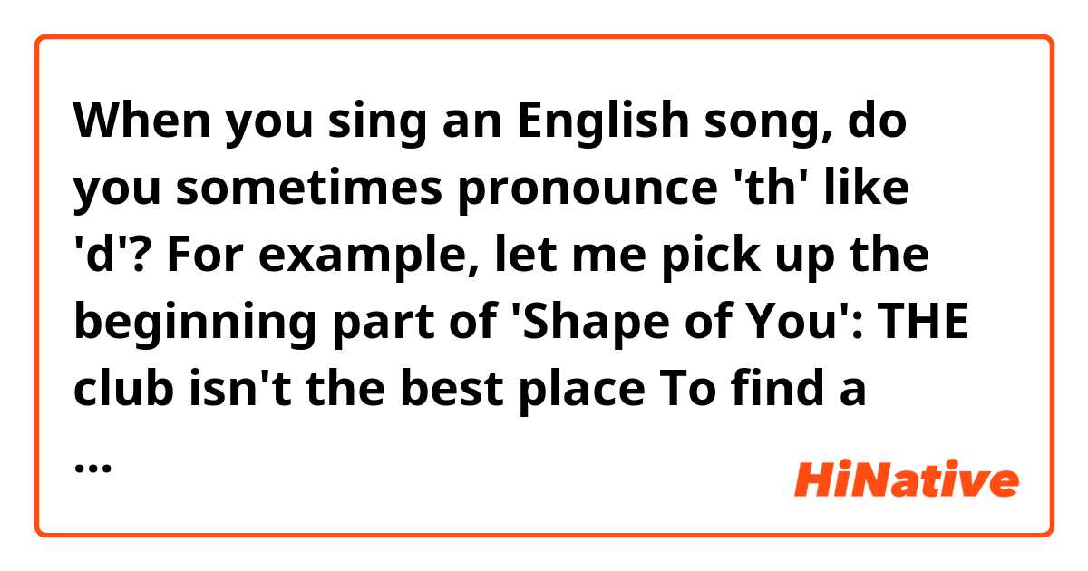 When you sing an English song, do you sometimes pronounce 'th' like 'd'?  For example, let me pick up the beginning part of 'Shape of You':

THE club isn't the best place
To find a lover
So THE bar is where I go

THE's I wrote in capital letters.  Are they pronounced like 'd'?  In a YouTube video, a Japanese guy said so and I wondered if it's correct.