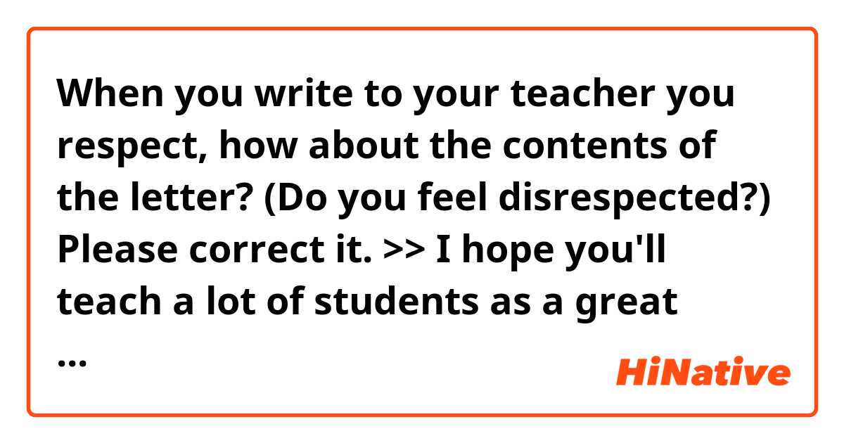 When you write to your teacher you respect, how about the contents of the letter? (Do you feel disrespected?) Please correct it.

>>
I hope you'll teach a lot of students as a great teacher and they'll feel glad like me.